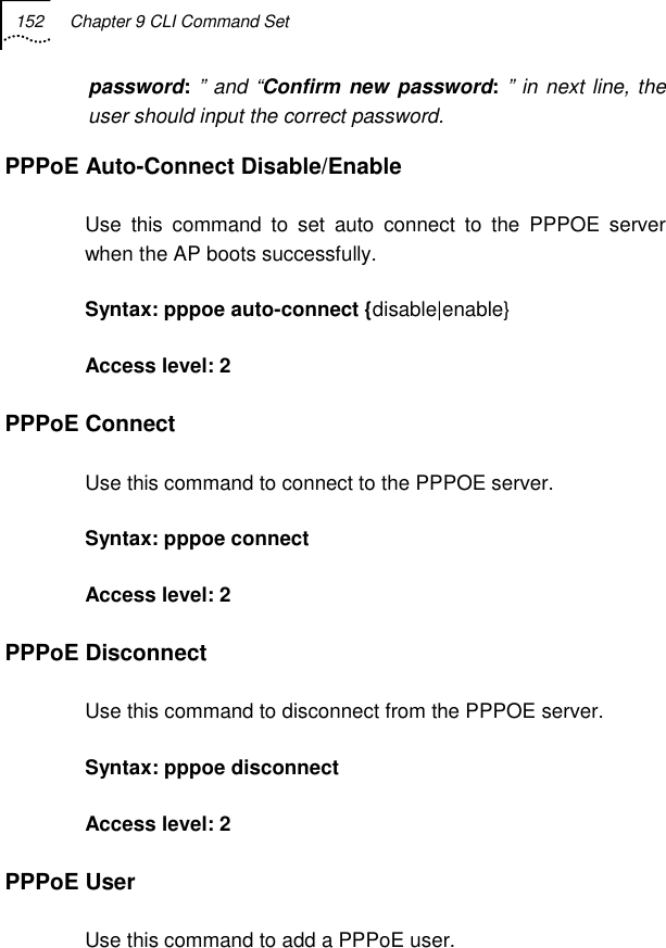 152  Chapter 9 CLI Command Set   password: ” and “Confirm new password: ” in next line, the user should input the correct password. PPPoE Auto-Connect Disable/Enable Use this command to set auto connect to the PPPOE server when the AP boots successfully. Syntax: pppoe auto-connect {disable|enable} Access level: 2 PPPoE Connect Use this command to connect to the PPPOE server. Syntax: pppoe connect  Access level: 2 PPPoE Disconnect Use this command to disconnect from the PPPOE server. Syntax: pppoe disconnect  Access level: 2 PPPoE User  Use this command to add a PPPoE user. 