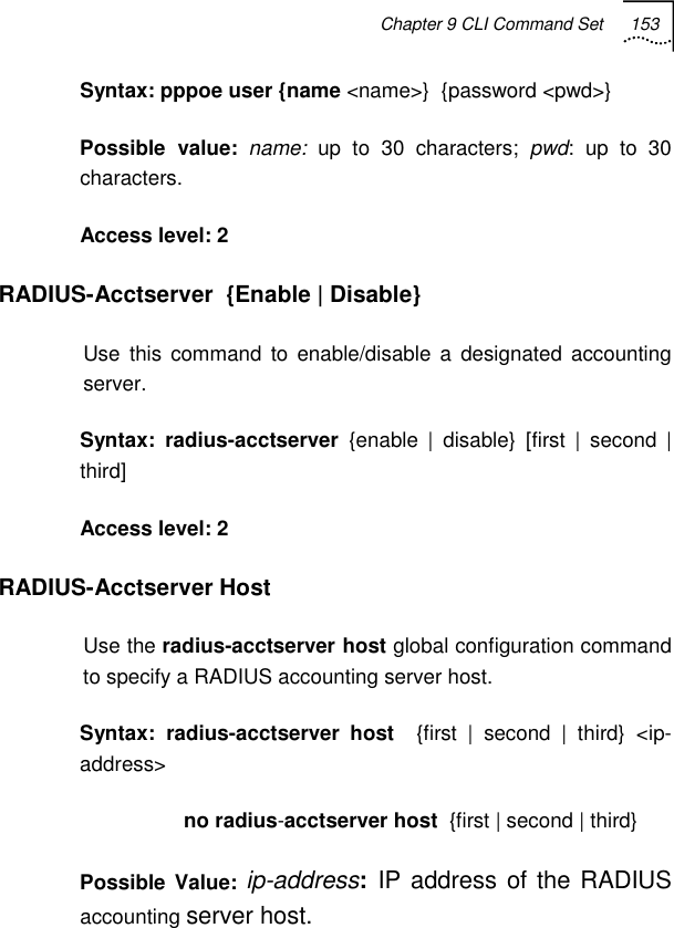 Chapter 9 CLI Command Set 153   Syntax: pppoe user {name &lt;name&gt;}  {password &lt;pwd&gt;} Possible value: name: up to 30 characters; pwd: up to 30 characters. Access level: 2 RADIUS-Acctserver  {Enable | Disable} Use this command to enable/disable a designated accounting server. Syntax: radius-acctserver {enable | disable} [first | second | third]  Access level: 2 RADIUS-Acctserver Host Use the radius-acctserver host global configuration command to specify a RADIUS accounting server host.  Syntax: radius-acctserver host  {first | second | third} &lt;ip-address&gt;                   no radius-acctserver host  {first | second | third} Possible Value: ip-address:  IP address of the RADIUS accounting server host. 