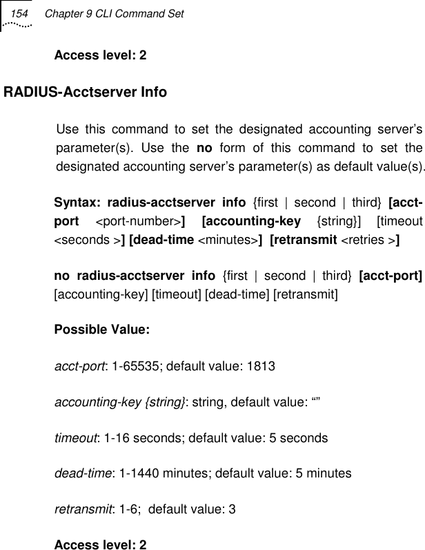 154  Chapter 9 CLI Command Set   Access level: 2 RADIUS-Acctserver Info Use this command to set the designated accounting server’s parameter(s). Use the no form of this command to set the designated accounting server’s parameter(s) as default value(s). Syntax: radius-acctserver info {first | second | third} [acct-port  &lt;port-number&gt;] [accounting-key {string}] [timeout &lt;seconds &gt;] [dead-time &lt;minutes&gt;]  [retransmit &lt;retries &gt;] no radius-acctserver info {first | second | third} [acct-port] [accounting-key] [timeout] [dead-time] [retransmit] Possible Value:   acct-port: 1-65535; default value: 1813 accounting-key {string}: string, default value: “” timeout: 1-16 seconds; default value: 5 seconds dead-time: 1-1440 minutes; default value: 5 minutes retransmit: 1-6;  default value: 3 Access level: 2 