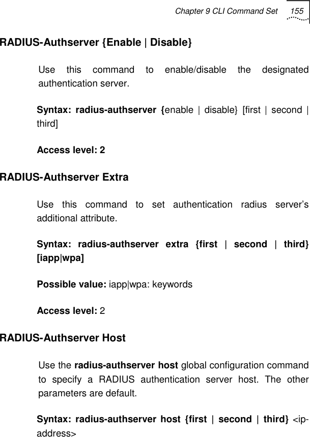 Chapter 9 CLI Command Set 155   RADIUS-Authserver {Enable | Disable} Use this command to enable/disable the designated authentication server. Syntax: radius-authserver {enable | disable} [first | second | third]  Access level: 2 RADIUS-Authserver Extra Use this command to set authentication radius server’s additional attribute. Syntax: radius-authserver extra {first | second | third} [iapp|wpa] Possible value: iapp|wpa: keywords Access level: 2 RADIUS-Authserver Host Use the radius-authserver host global configuration command to specify a RADIUS authentication server host. The other parameters are default. Syntax: radius-authserver host {first | second | third} &lt;ip-address&gt; 