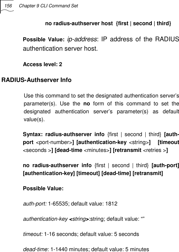 156  Chapter 9 CLI Command Set   no radius-authserver host  {first | second | third} Possible Value: ip-address: IP address of the RADIUS authentication server host. Access level: 2 RADIUS-Authserver Info Use this command to set the designated authentication server’s parameter(s). Use the no form of this command to set the designated authentication server’s parameter(s) as default value(s). Syntax: radius-authserver info {first | second | third} [auth-port &lt;port-number&gt;] [authentication-key &lt;string&gt;]   [timeout &lt;seconds &gt;] [dead-time &lt;minutes&gt;] [retransmit &lt;retries &gt;] no radius-authserver info {first | second | third}  [auth-port]   [authentication-key] [timeout] [dead-time] [retransmit] Possible Value:   auth-port: 1-65535; default value: 1812 authentication-key &lt;string&gt;:string; default value: “” timeout: 1-16 seconds; default value: 5 seconds dead-time: 1-1440 minutes; default value: 5 minutes 