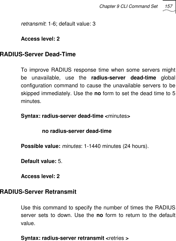 Chapter 9 CLI Command Set 157   retransmit: 1-6; default value: 3 Access level: 2 RADIUS-Server Dead-Time To improve RADIUS response time when some servers might be unavailable, use the radius-server dead-time global configuration command to cause the unavailable servers to be skipped immediately. Use the no form to set the dead time to 5 minutes. Syntax: radius-server dead-time &lt;minutes&gt;               no radius-server dead-time Possible value: minutes: 1-1440 minutes (24 hours). Default value: 5. Access level: 2 RADIUS-Server Retransmit Use this command to specify the number of times the RADIUS server sets to down. Use the no form to return to the default value.  Syntax: radius-server retransmit &lt;retries &gt; 