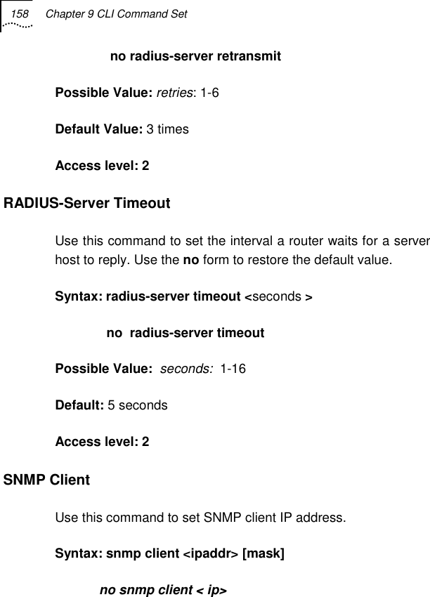 158  Chapter 9 CLI Command Set                  no radius-server retransmit    Possible Value: retries: 1-6 Default Value: 3 times  Access level: 2 RADIUS-Server Timeout Use this command to set the interval a router waits for a server host to reply. Use the no form to restore the default value.  Syntax: radius-server timeout &lt;seconds &gt;               no  radius-server timeout   Possible Value:  seconds:  1-16 Default: 5 seconds  Access level: 2 SNMP Client Use this command to set SNMP client IP address. Syntax: snmp client &lt;ipaddr&gt; [mask]             no snmp client &lt; ip&gt; 