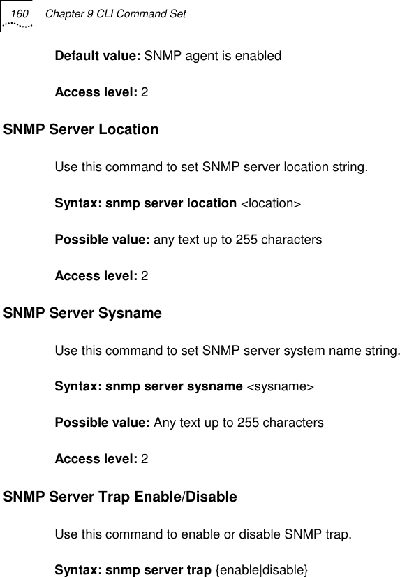 160  Chapter 9 CLI Command Set   Default value: SNMP agent is enabled Access level: 2 SNMP Server Location Use this command to set SNMP server location string. Syntax: snmp server location &lt;location&gt; Possible value: any text up to 255 characters Access level: 2 SNMP Server Sysname Use this command to set SNMP server system name string. Syntax: snmp server sysname &lt;sysname&gt; Possible value: Any text up to 255 characters Access level: 2 SNMP Server Trap Enable/Disable Use this command to enable or disable SNMP trap. Syntax: snmp server trap {enable|disable} 