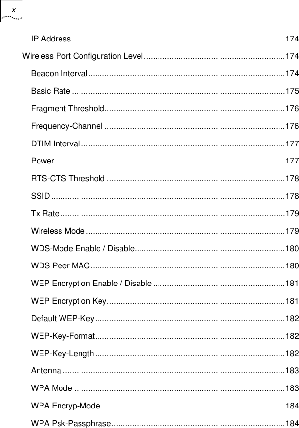 x    IP Address............................................................................................174 Wireless Port Configuration Level.............................................................174 Beacon Interval.....................................................................................174 Basic Rate ............................................................................................175 Fragment Threshold..............................................................................176 Frequency-Channel ..............................................................................176 DTIM Interval ........................................................................................177 Power ...................................................................................................177 RTS-CTS Threshold .............................................................................178 SSID.....................................................................................................178 Tx Rate.................................................................................................179 Wireless Mode......................................................................................179 WDS-Mode Enable / Disable.................................................................180 WDS Peer MAC....................................................................................180 WEP Encryption Enable / Disable .........................................................181 WEP Encryption Key.............................................................................181 Default WEP-Key..................................................................................182 WEP-Key-Format..................................................................................182 WEP-Key-Length..................................................................................182 Antenna ................................................................................................183 WPA Mode ...........................................................................................183 WPA Encryp-Mode ...............................................................................184 WPA Psk-Passphrase...........................................................................184 