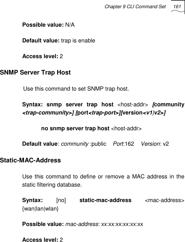 Chapter 9 CLI Command Set 161   Possible value: N/A Default value: trap is enable Access level: 2 SNMP Server Trap Host Use this command to set SNMP trap host. Syntax: snmp server trap host &lt;host-addr&gt; [community &lt;trap-community&gt;] [port&lt;trap-port&gt;][version&lt;v1|v2&gt;]             no snmp server trap host &lt;host-addr&gt; Default value: community :public    Port:162    Version: v2 Static-MAC-Address  Use this command to define or remove a MAC address in the static filtering database. Syntax:  [no] static-mac-address &lt;mac-address&gt; {wan|lan|wlan}  Possible value: mac-address: xx:xx:xx:xx:xx:xx Access level: 2 