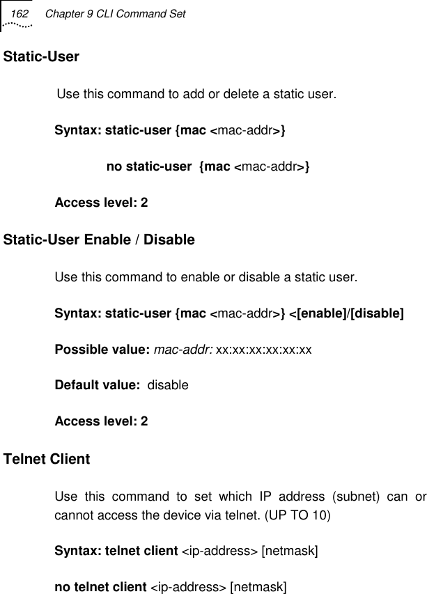 162  Chapter 9 CLI Command Set   Static-User  Use this command to add or delete a static user. Syntax: static-user {mac &lt;mac-addr&gt;}                no static-user  {mac &lt;mac-addr&gt;} Access level: 2 Static-User Enable / Disable Use this command to enable or disable a static user. Syntax: static-user {mac &lt;mac-addr&gt;} &lt;[enable]/[disable]  Possible value: mac-addr: xx:xx:xx:xx:xx:xx Default value:  disable Access level: 2 Telnet Client Use this command to set which IP address (subnet) can or cannot access the device via telnet. (UP TO 10) Syntax: telnet client &lt;ip-address&gt; [netmask] no telnet client &lt;ip-address&gt; [netmask] 