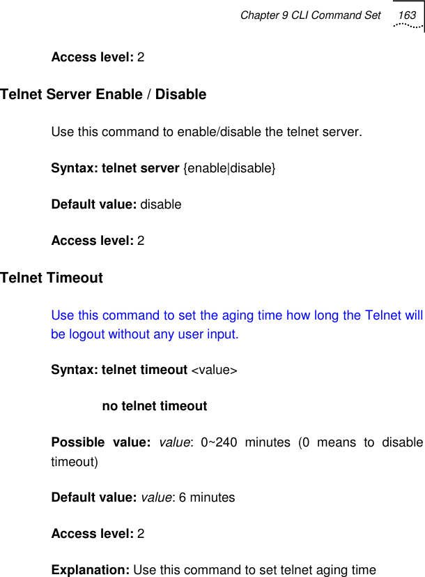 Chapter 9 CLI Command Set 163   Access level: 2 Telnet Server Enable / Disable Use this command to enable/disable the telnet server. Syntax: telnet server {enable|disable} Default value: disable Access level: 2 Telnet Timeout Use this command to set the aging time how long the Telnet will be logout without any user input. Syntax: telnet timeout &lt;value&gt;               no telnet timeout Possible value: value: 0~240 minutes (0 means to disable timeout) Default value: value: 6 minutes Access level: 2 Explanation: Use this command to set telnet aging time 