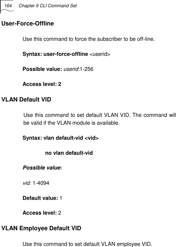 164  Chapter 9 CLI Command Set   User-Force-Offline Use this command to force the subscriber to be off-line. Syntax: user-force-offline &lt;userid&gt; Possible value: userid:1-256 Access level: 2 VLAN Default VID Use this command to set default VLAN VID. The command will be valid if the VLAN module is available. Syntax: vlan default-vid &lt;vid&gt;                no vlan default-vid Possible value: vid: 1-4094 Default value: 1 Access level: 2 VLAN Employee Default VID Use this command to set default VLAN employee VID.  