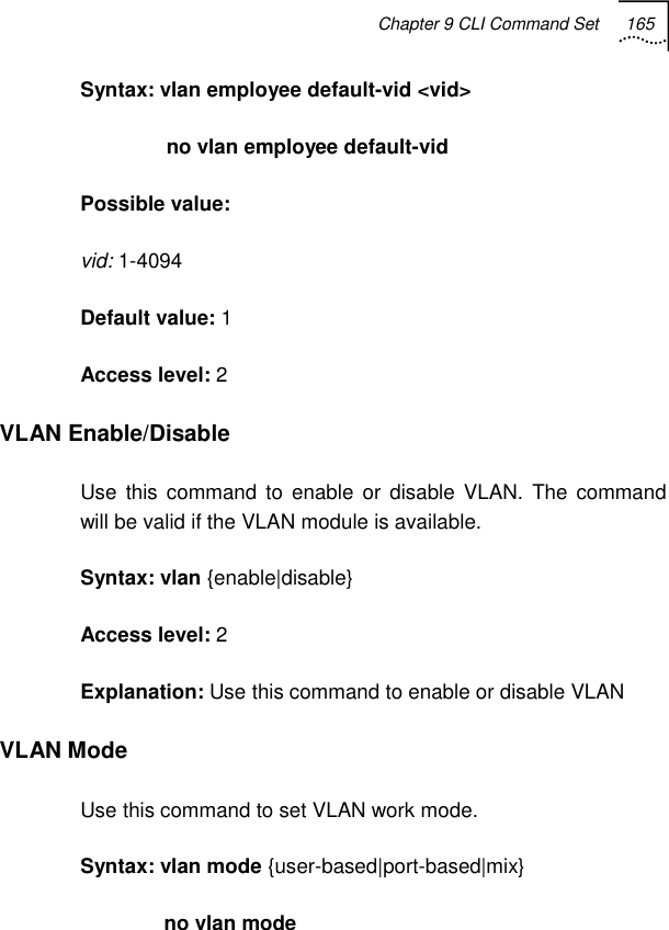 Chapter 9 CLI Command Set 165   Syntax: vlan employee default-vid &lt;vid&gt;                no vlan employee default-vid Possible value: vid: 1-4094 Default value: 1 Access level: 2 VLAN Enable/Disable Use this command to enable or disable VLAN. The command will be valid if the VLAN module is available. Syntax: vlan {enable|disable} Access level: 2 Explanation: Use this command to enable or disable VLAN VLAN Mode Use this command to set VLAN work mode.  Syntax: vlan mode {user-based|port-based|mix} no vlan mode 