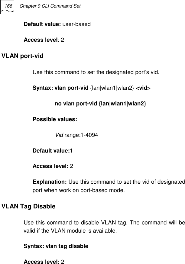 166  Chapter 9 CLI Command Set   Default value: user-based Access level: 2 VLAN port-vid Use this command to set the designated port’s vid. Syntax: vlan port-vid {lan|wlan1|wlan2} &lt;vid&gt;               no vlan port-vid {lan|wlan1|wlan2} Possible values:               Vid range:1-4094 Default value:1 Access level: 2 Explanation: Use this command to set the vid of designated port when work on port-based mode. VLAN Tag Disable Use this command to disable VLAN tag. The command will be valid if the VLAN module is available. Syntax: vlan tag disable Access level: 2 