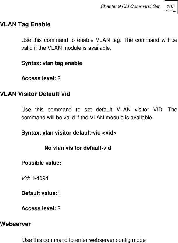 Chapter 9 CLI Command Set 167   VLAN Tag Enable Use this command to enable VLAN tag. The command will be valid if the VLAN module is available. Syntax: vlan tag enable Access level: 2 VLAN Visitor Default Vid Use this command to set default VLAN visitor VID. The command will be valid if the VLAN module is available. Syntax: vlan visitor default-vid &lt;vid&gt;                No vlan visitor default-vid Possible value: vid: 1-4094 Default value:1 Access level: 2 Webserver Use this command to enter webserver config mode 