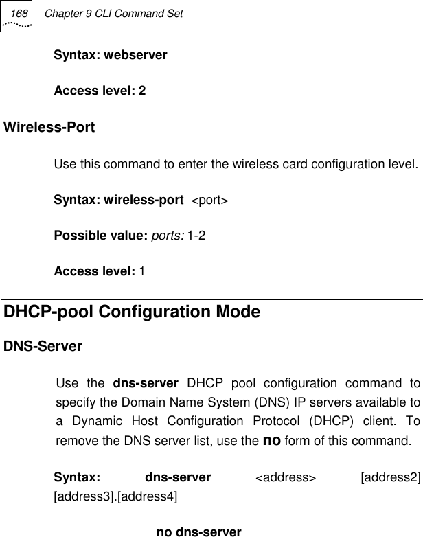 168  Chapter 9 CLI Command Set   Syntax: webserver Access level: 2 Wireless-Port Use this command to enter the wireless card configuration level. Syntax: wireless-port  &lt;port&gt; Possible value: ports: 1-2 Access level: 1 DHCP-pool Configuration Mode DNS-Server Use the dns-server DHCP pool configuration command to specify the Domain Name System (DNS) IP servers available to a Dynamic Host Configuration Protocol (DHCP) client. To remove the DNS server list, use the no form of this command.  Syntax: dns-server &lt;address&gt; [address2] [address3].[address4]                        no dns-server 