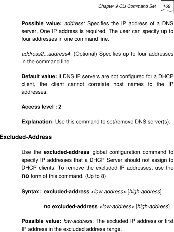 Chapter 9 CLI Command Set 169   Possible value: address: Specifies the IP address of a DNS server. One IP address is required. The user can specify up to four addresses in one command line. address2...address4: (Optional) Specifies up to four addresses in the command line Default value: If DNS IP servers are not configured for a DHCP client, the client cannot correlate host names to the IP addresses. Access level : 2 Explanation: Use this command to set/remove DNS server(s). Excluded-Address Use the excluded-address global configuration command to specify IP addresses that a DHCP Server should not assign to DHCP clients. To remove the excluded IP addresses, use the no form of this command. (Up to 8) Syntax:  excluded-address &lt;low-address&gt; [high-address]           no excluded-address &lt;low-address&gt; [high-address] Possible value: low-address: The excluded IP address or first IP address in the excluded address range. 