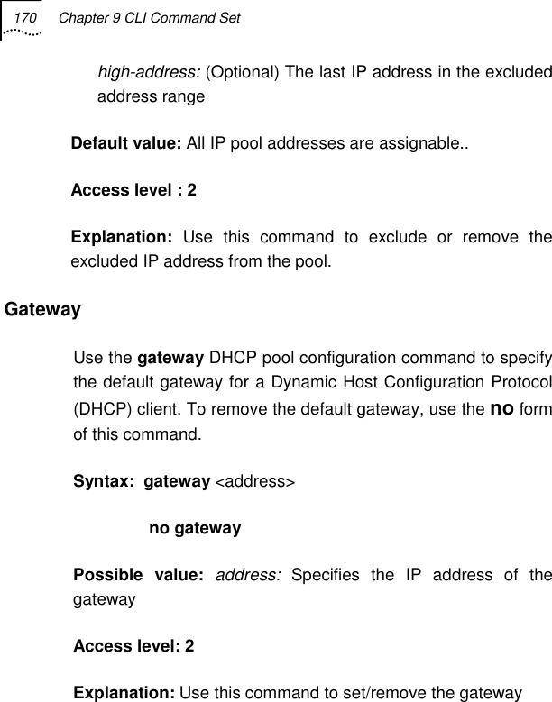 170  Chapter 9 CLI Command Set   high-address: (Optional) The last IP address in the excluded address range Default value: All IP pool addresses are assignable.. Access level : 2 Explanation:  Use this command to exclude or remove the excluded IP address from the pool.  Gateway Use the gateway DHCP pool configuration command to specify the default gateway for a Dynamic Host Configuration Protocol (DHCP) client. To remove the default gateway, use the no form of this command.  Syntax:  gateway &lt;address&gt;            no gateway  Possible value: address:  Specifies the IP address of the gateway Access level: 2 Explanation: Use this command to set/remove the gateway  