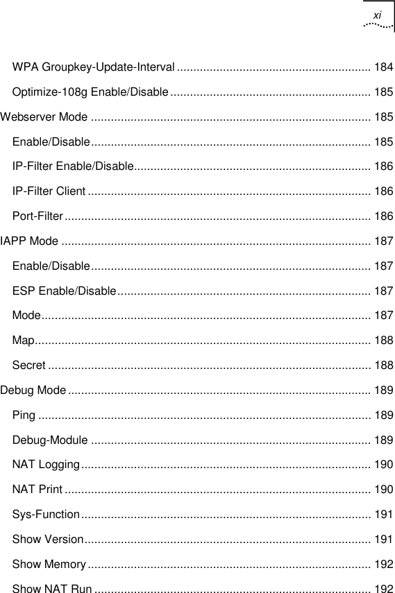 xi   WPA Groupkey-Update-Interval........................................................... 184 Optimize-108g Enable/Disable............................................................. 185 Webserver Mode ..................................................................................... 185 Enable/Disable..................................................................................... 185 IP-Filter Enable/Disable........................................................................ 186 IP-Filter Client ...................................................................................... 186 Port-Filter............................................................................................. 186 IAPP Mode .............................................................................................. 187 Enable/Disable..................................................................................... 187 ESP Enable/Disable............................................................................. 187 Mode.................................................................................................... 187 Map...................................................................................................... 188 Secret .................................................................................................. 188 Debug Mode............................................................................................ 189 Ping ..................................................................................................... 189 Debug-Module ..................................................................................... 189 NAT Logging........................................................................................ 190 NAT Print ............................................................................................. 190 Sys-Function........................................................................................ 191 Show Version....................................................................................... 191 Show Memory...................................................................................... 192 Show NAT Run .................................................................................... 192 