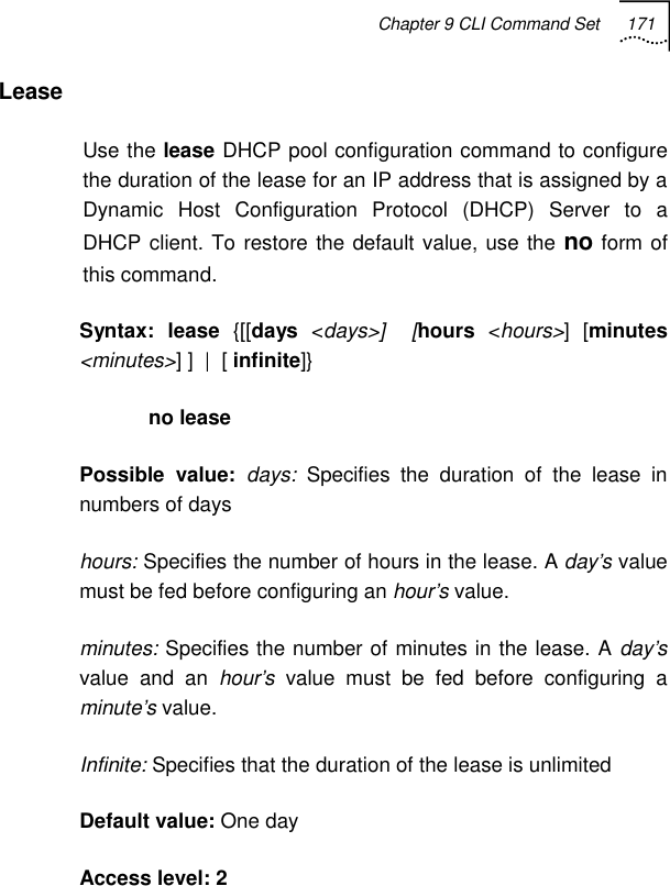 Chapter 9 CLI Command Set 171   Lease Use the lease DHCP pool configuration command to configure the duration of the lease for an IP address that is assigned by a Dynamic Host Configuration Protocol (DHCP) Server to a DHCP client. To restore the default value, use the no form of this command. Syntax: lease {[[days &lt;days&gt;]  [hours &lt;hours&gt;] [minutes &lt;minutes&gt;] ]  |  [ infinite]}             no lease Possible value: days:  Specifies the duration of the lease in numbers of days hours: Specifies the number of hours in the lease. A day’s value must be fed before configuring an hour’s value. minutes: Specifies the number of minutes in the lease. A day’s value and an hour’s value must be fed before configuring a minute’s value. Infinite: Specifies that the duration of the lease is unlimited Default value: One day Access level: 2 