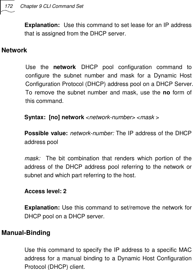 172  Chapter 9 CLI Command Set   Explanation:  Use this command to set lease for an IP address that is assigned from the DHCP server. Network Use the network DHCP pool configuration command to configure the subnet number and mask for a Dynamic Host Configuration Protocol (DHCP) address pool on a DHCP Server. To remove the subnet number and mask, use the no form of this command. Syntax:  [no] network &lt;network-number&gt; &lt;mask &gt; Possible value: network-number: The IP address of the DHCP address pool mask:  The bit combination that renders which portion of the address of the DHCP address pool referring to the network or subnet and which part referring to the host. Access level: 2 Explanation: Use this command to set/remove the network for DHCP pool on a DHCP server. Manual-Binding Use this command to specify the IP address to a specific MAC address for a manual binding to a Dynamic Host Configuration Protocol (DHCP) client. 