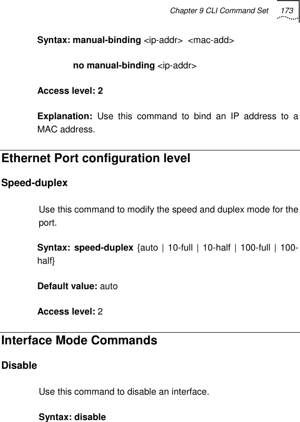 Chapter 9 CLI Command Set 173   Syntax: manual-binding &lt;ip-addr&gt;  &lt;mac-add&gt;                no manual-binding &lt;ip-addr&gt; Access level: 2 Explanation:  Use this command to bind an IP address to a MAC address. Ethernet Port configuration level  Speed-duplex Use this command to modify the speed and duplex mode for the port. Syntax: speed-duplex {auto | 10-full | 10-half | 100-full | 100-half} Default value: auto Access level: 2 Interface Mode Commands Disable Use this command to disable an interface. Syntax: disable 