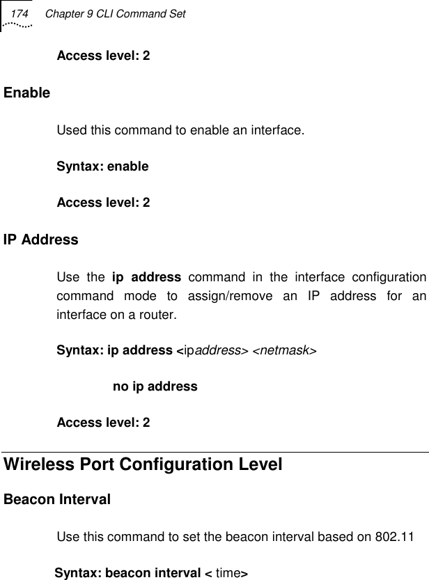 174  Chapter 9 CLI Command Set   Access level: 2 Enable Used this command to enable an interface. Syntax: enable Access level: 2 IP Address  Use the ip address command in the interface configuration command mode to assign/remove an IP address for an interface on a router. Syntax: ip address &lt;ipaddress&gt; &lt;netmask&gt;        no ip address  Access level: 2 Wireless Port Configuration Level  Beacon Interval Use this command to set the beacon interval based on 802.11 Syntax: beacon interval &lt; time&gt; 