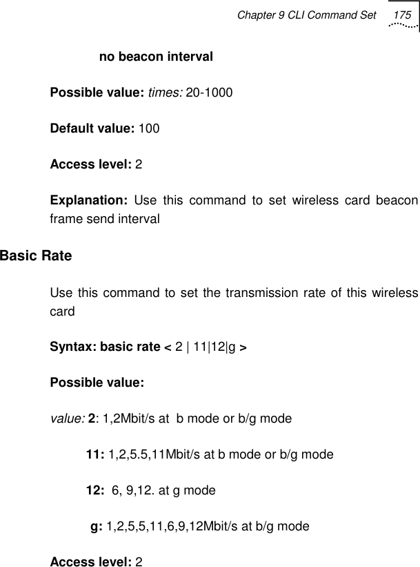 Chapter 9 CLI Command Set 175             no beacon interval Possible value: times: 20-1000 Default value: 100 Access level: 2 Explanation:  Use this command to set wireless card beacon frame send interval Basic Rate Use this command to set the transmission rate of this wireless card Syntax: basic rate &lt; 2 | 11|12|g &gt; Possible value:  value: 2: 1,2Mbit/s at  b mode or b/g mode           11: 1,2,5.5,11Mbit/s at b mode or b/g mode           12:  6, 9,12. at g mode             g: 1,2,5,5,11,6,9,12Mbit/s at b/g mode Access level: 2 