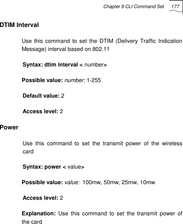 Chapter 9 CLI Command Set 177   DTIM Interval Use this command to set the DTIM (Delivery Traffic Indication Message) interval based on 802.11 Syntax: dtim interval &lt; number&gt; Possible value: number: 1-255 Default value: 2 Access level: 2 Power Use this command to set the transmit power of the wireless card Syntax: power &lt; value&gt; Possible value: value:  100mw, 50mw, 25mw, 10mw Access level: 2 Explanation:  Use this command to set the transmit power of the card 