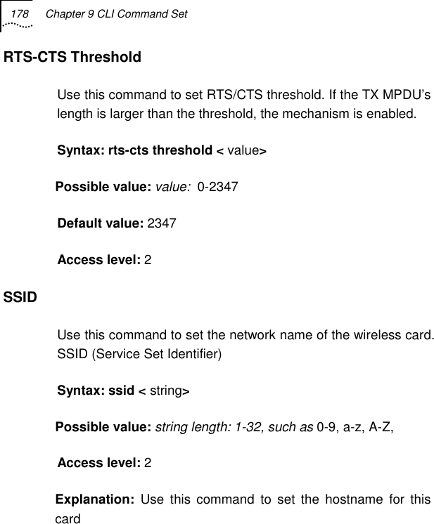 178  Chapter 9 CLI Command Set   RTS-CTS Threshold Use this command to set RTS/CTS threshold. If the TX MPDU’s length is larger than the threshold, the mechanism is enabled. Syntax: rts-cts threshold &lt; value&gt; Possible value: value:  0-2347 Default value: 2347 Access level: 2 SSID Use this command to set the network name of the wireless card. SSID (Service Set Identifier) Syntax: ssid &lt; string&gt; Possible value: string length: 1-32, such as 0-9, a-z, A-Z, Access level: 2 Explanation:  Use this command to set the hostname for this card 