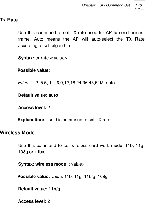 Chapter 9 CLI Command Set 179   Tx Rate Use this command to set TX rate used for AP to send unicast frame. Auto means the AP will auto-select the TX Rate according to self algorithm. Syntax: tx rate &lt; value&gt; Possible value:  value: 1, 2, 5.5, 11, 6,9,12,18,24,36,48,54M, auto Default value: auto Access level: 2 Explanation: Use this command to set TX rate Wireless Mode Use this command to set wireless card work mode: 11b, 11g, 108g or 11b/g Syntax: wireless mode &lt; value&gt; Possible value: value: 11b, 11g, 11b/g, 108g Default value: 11b/g Access level: 2 