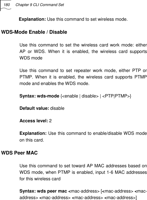 180  Chapter 9 CLI Command Set   Explanation: Use this command to set wireless mode. WDS-Mode Enable / Disable Use this command to set the wireless card work mode: either AP or WDS. When it is enabled, the wireless card supports WDS mode Use this command to set repeater work mode, either PTP or PTMP. When it is enabled, the wireless card supports PTMP mode and enables the WDS mode. Syntax: wds-mode {&lt;enable | disable&gt; | &lt;PTP|PTMP&gt;} Default value: disable Access level: 2 Explanation: Use this command to enable/disable WDS mode on this card. WDS Peer MAC Use this command to set toward AP MAC addresses based on WDS mode, when PTMP is enabled, input 1-6 MAC addresses for this wireless card Syntax: wds peer mac &lt;mac-address&gt; [&lt;mac-address&gt; &lt;mac-address&gt; &lt;mac-address&gt; &lt;mac-address&gt; &lt;mac-address&gt;] 