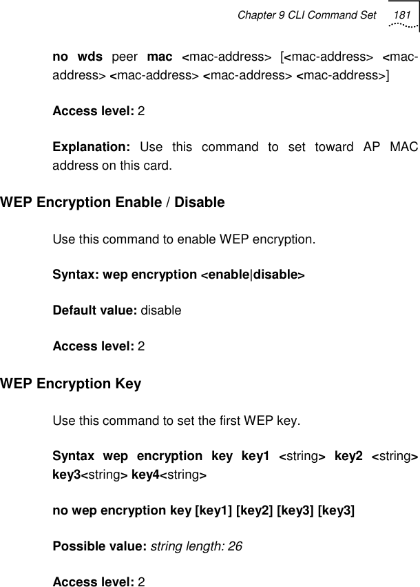 Chapter 9 CLI Command Set 181   no wds peer mac &lt;mac-address&gt; [&lt;mac-address&gt;  &lt;mac-address&gt; &lt;mac-address&gt; &lt;mac-address&gt; &lt;mac-address&gt;] Access level: 2 Explanation:  Use this command to set toward AP MAC address on this card. WEP Encryption Enable / Disable Use this command to enable WEP encryption. Syntax: wep encryption &lt;enable|disable&gt; Default value: disable Access level: 2 WEP Encryption Key Use this command to set the first WEP key. Syntax wep encryption key key1 &lt;string&gt; key2 &lt;string&gt; key3&lt;string&gt; key4&lt;string&gt; no wep encryption key [key1] [key2] [key3] [key3] Possible value: string length: 26 Access level: 2 