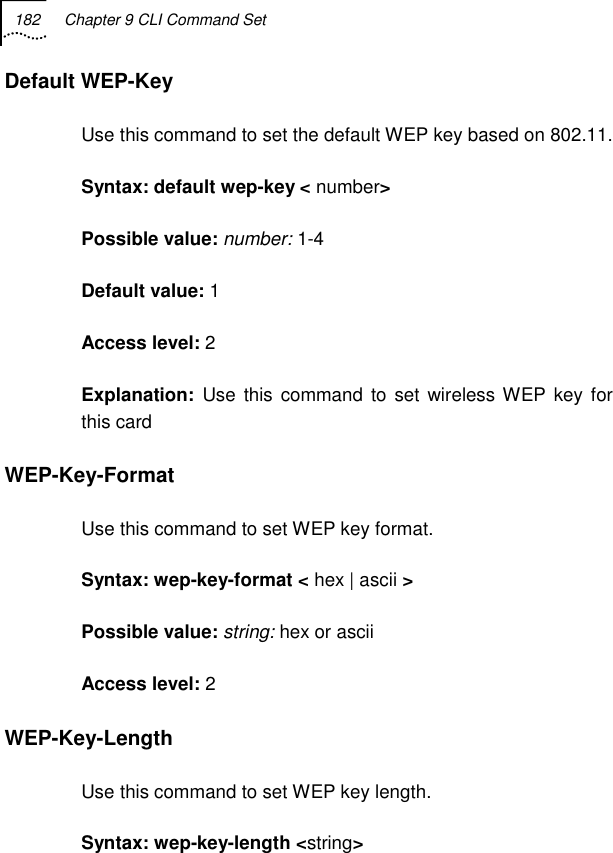 182  Chapter 9 CLI Command Set   Default WEP-Key Use this command to set the default WEP key based on 802.11.  Syntax: default wep-key &lt; number&gt; Possible value: number: 1-4 Default value: 1 Access level: 2 Explanation:  Use this command to set wireless WEP key for this card WEP-Key-Format Use this command to set WEP key format. Syntax: wep-key-format &lt; hex | ascii &gt; Possible value: string: hex or ascii Access level: 2 WEP-Key-Length Use this command to set WEP key length. Syntax: wep-key-length &lt;string&gt; 