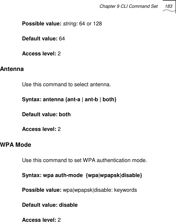 Chapter 9 CLI Command Set 183   Possible value: string: 64 or 128 Default value: 64 Access level: 2 Antenna Use this command to select antenna. Syntax: antenna {ant-a | ant-b | both} Default value: both Access level: 2 WPA Mode Use this command to set WPA authentication mode. Syntax: wpa auth-mode  {wpa|wpapsk|disable} Possible value: wpa|wpapsk|disable: keywords Default value: disable Access level: 2 