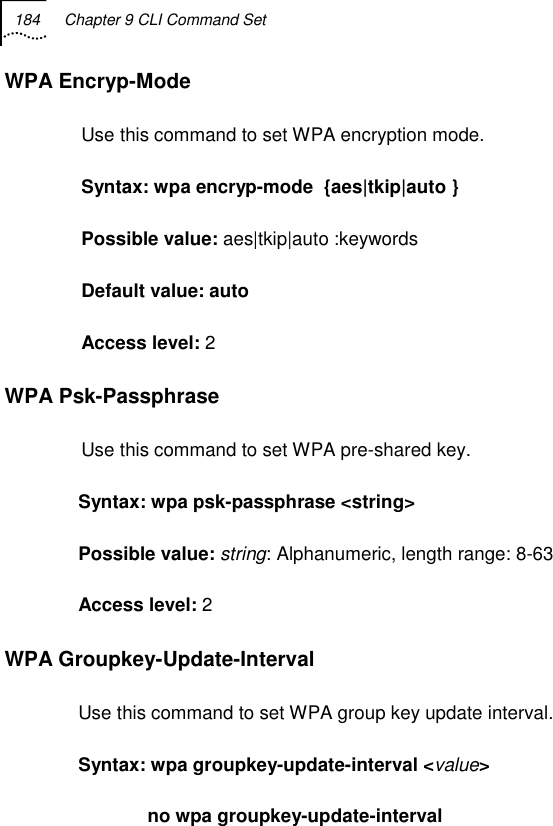 184  Chapter 9 CLI Command Set   WPA Encryp-Mode Use this command to set WPA encryption mode. Syntax: wpa encryp-mode  {aes|tkip|auto } Possible value: aes|tkip|auto :keywords Default value: auto Access level: 2 WPA Psk-Passphrase Use this command to set WPA pre-shared key. Syntax: wpa psk-passphrase &lt;string&gt; Possible value: string: Alphanumeric, length range: 8-63 Access level: 2 WPA Groupkey-Update-Interval Use this command to set WPA group key update interval. Syntax: wpa groupkey-update-interval &lt;value&gt;               no wpa groupkey-update-interval 