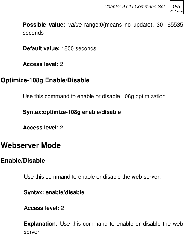 Chapter 9 CLI Command Set 185   Possible value: value range:0(means no update), 30- 65535 seconds Default value: 1800 seconds Access level: 2 Optimize-108g Enable/Disable Use this command to enable or disable 108g optimization. Syntax:optimize-108g enable/disable Access level: 2 Webserver Mode Enable/Disable Use this command to enable or disable the web server. Syntax: enable/disable Access level: 2 Explanation: Use this command to enable or disable the web server. 