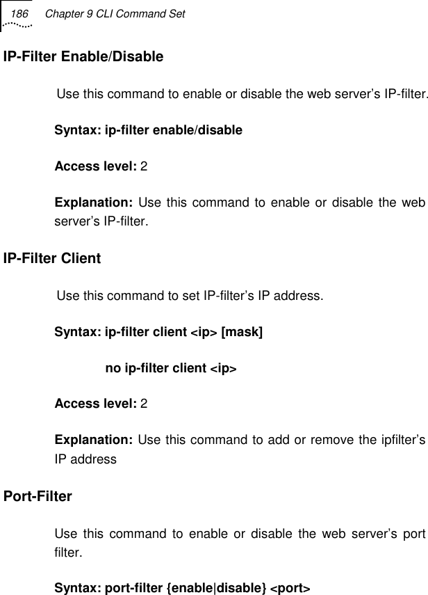 186  Chapter 9 CLI Command Set   IP-Filter Enable/Disable Use this command to enable or disable the web server’s IP-filter. Syntax: ip-filter enable/disable Access level: 2 Explanation:  Use this command to enable or disable the web server’s IP-filter. IP-Filter Client  Use this command to set IP-filter’s IP address. Syntax: ip-filter client &lt;ip&gt; [mask]               no ip-filter client &lt;ip&gt; Access level: 2 Explanation: Use this command to add or remove the ipfilter’s IP address Port-Filter Use this command to enable or disable the web server’s port filter. Syntax: port-filter {enable|disable} &lt;port&gt; 