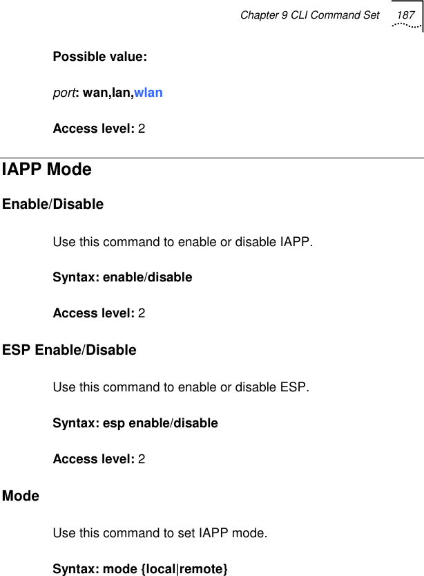 Chapter 9 CLI Command Set 187   Possible value:  port: wan,lan,wlan Access level: 2 IAPP Mode Enable/Disable  Use this command to enable or disable IAPP. Syntax: enable/disable  Access level: 2 ESP Enable/Disable Use this command to enable or disable ESP. Syntax: esp enable/disable Access level: 2 Mode Use this command to set IAPP mode. Syntax: mode {local|remote} 