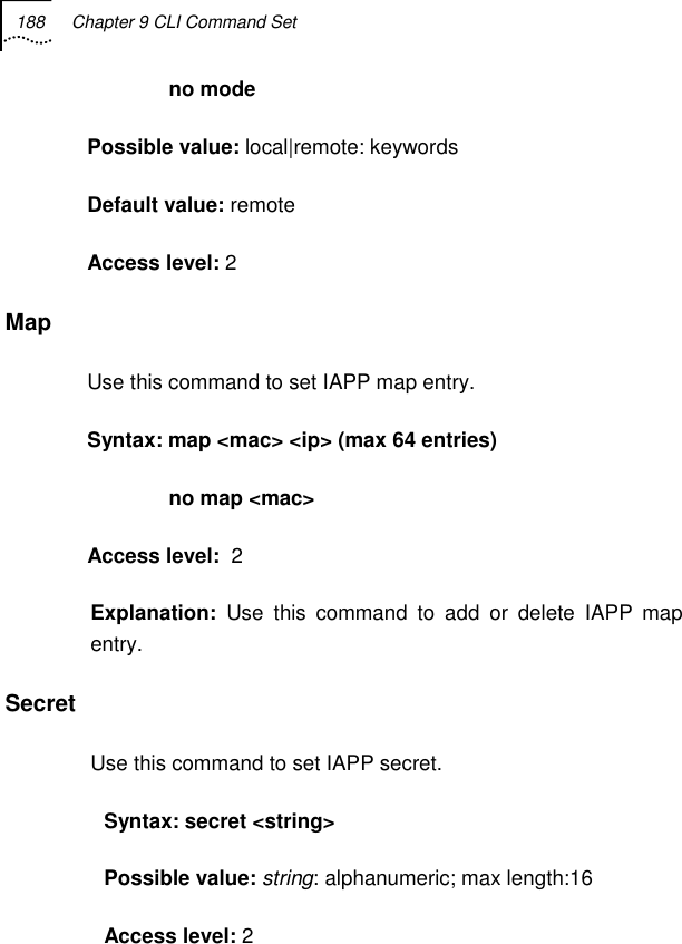 188  Chapter 9 CLI Command Set                 no mode Possible value: local|remote: keywords Default value: remote Access level: 2 Map Use this command to set IAPP map entry. Syntax: map &lt;mac&gt; &lt;ip&gt; (max 64 entries)               no map &lt;mac&gt; Access level:  2 Explanation:  Use this command to add or delete IAPP map entry. Secret Use this command to set IAPP secret. Syntax: secret &lt;string&gt; Possible value: string: alphanumeric; max length:16 Access level: 2 