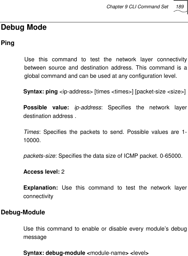 Chapter 9 CLI Command Set 189   Debug Mode Ping  Use this command to test the network layer connectivity between source and destination address. This command is a global command and can be used at any configuration level. Syntax: ping &lt;ip-address&gt; [times &lt;times&gt;] [packet-size &lt;size&gt;] Possible value: ip-address: Specifies the network layer destination address . Times: Specifies the packets to send. Possible values are 1-10000. packets-size: Specifies the data size of ICMP packet. 0-65000. Access level: 2 Explanation:  Use this command to test the network layer connectivity Debug-Module  Use this command to enable or disable every module’s debug message Syntax: debug-module &lt;module-name&gt; &lt;level&gt; 