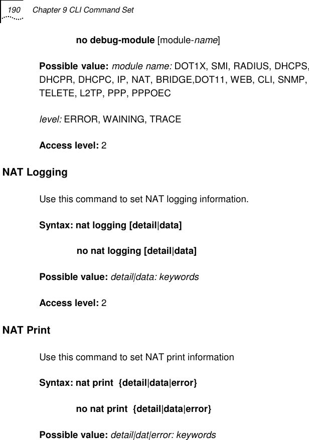 190  Chapter 9 CLI Command Set                 no debug-module [module-name] Possible value: module name: DOT1X, SMI, RADIUS, DHCPS, DHCPR, DHCPC, IP, NAT, BRIDGE,DOT11, WEB, CLI, SNMP, TELETE, L2TP, PPP, PPPOEC level: ERROR, WAINING, TRACE Access level: 2 NAT Logging  Use this command to set NAT logging information. Syntax: nat logging [detail|data]                no nat logging [detail|data]  Possible value: detail|data: keywords Access level: 2 NAT Print  Use this command to set NAT print information  Syntax: nat print  {detail|data|error}               no nat print  {detail|data|error} Possible value: detail|dat|error: keywords 