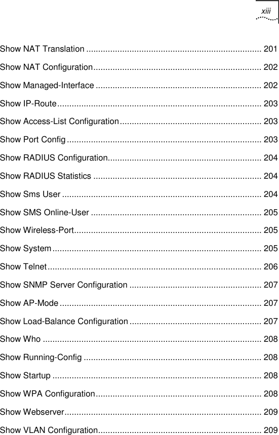 xiii   Show NAT Translation ......................................................................... 201 Show NAT Configuration...................................................................... 202 Show Managed-Interface ..................................................................... 202 Show IP-Route..................................................................................... 203 Show Access-List Configuration........................................................... 203 Show Port Config................................................................................. 203 Show RADIUS Configuration................................................................ 204 Show RADIUS Statistics ...................................................................... 204 Show Sms User ................................................................................... 204 Show SMS Online-User ....................................................................... 205 Show Wireless-Port.............................................................................. 205 Show System....................................................................................... 205 Show Telnet......................................................................................... 206 Show SNMP Server Configuration ....................................................... 207 Show AP-Mode.................................................................................... 207 Show Load-Balance Configuration ....................................................... 207 Show Who ........................................................................................... 208 Show Running-Config .......................................................................... 208 Show Startup ....................................................................................... 208 Show WPA Configuration..................................................................... 208 Show Webserver.................................................................................. 209 Show VLAN Configuration.................................................................... 209 