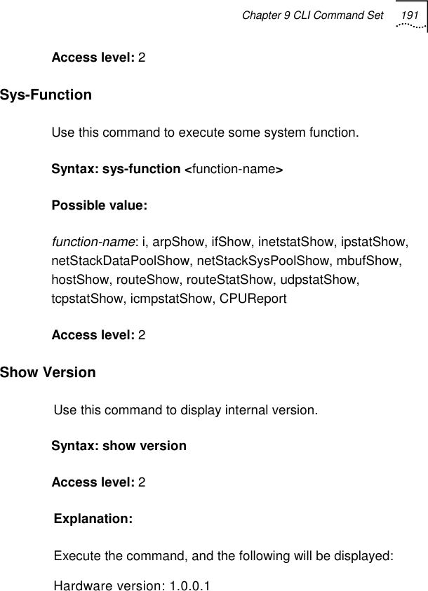 Chapter 9 CLI Command Set 191   Access level: 2 Sys-Function  Use this command to execute some system function. Syntax: sys-function &lt;function-name&gt; Possible value:  function-name: i, arpShow, ifShow, inetstatShow, ipstatShow, netStackDataPoolShow, netStackSysPoolShow, mbufShow, hostShow, routeShow, routeStatShow, udpstatShow, tcpstatShow, icmpstatShow, CPUReport Access level: 2 Show Version  Use this command to display internal version. Syntax: show version Access level: 2 Explanation: Execute the command, and the following will be displayed: Hardware version: 1.0.0.1 