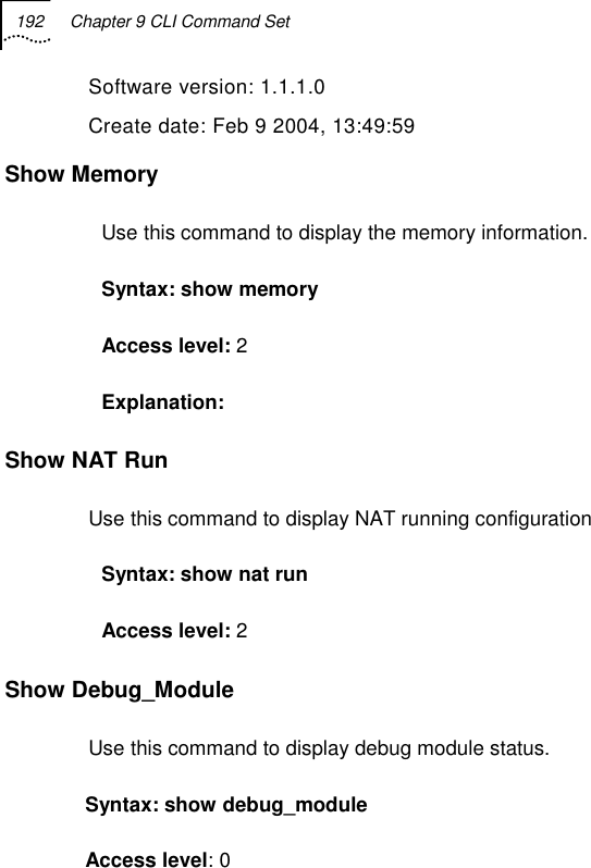 192  Chapter 9 CLI Command Set   Software version: 1.1.1.0 Create date: Feb 9 2004, 13:49:59 Show Memory  Use this command to display the memory information. Syntax: show memory Access level: 2 Explanation:  Show NAT Run  Use this command to display NAT running configuration Syntax: show nat run Access level: 2 Show Debug_Module Use this command to display debug module status. Syntax: show debug_module Access level: 0 