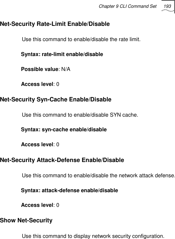 Chapter 9 CLI Command Set 193   Net-Security Rate-Limit Enable/Disable Use this command to enable/disable the rate limit. Syntax: rate-limit enable/disable Possible value: N/A Access level: 0 Net-Security Syn-Cache Enable/Disable Use this command to enable/disable SYN cache. Syntax: syn-cache enable/disable Access level: 0 Net-Security Attack-Defense Enable/Disable Use this command to enable/disable the network attack defense. Syntax: attack-defense enable/disable Access level: 0 Show Net-Security Use this command to display network security configuration. 