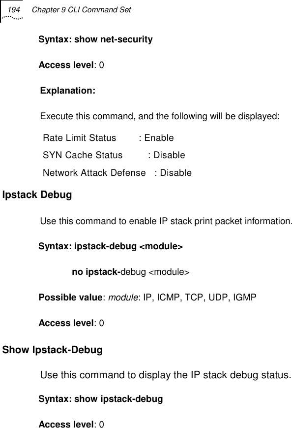 194  Chapter 9 CLI Command Set   Syntax: show net-security Access level: 0 Explanation:  Execute this command, and the following will be displayed:  Rate Limit Status        : Enable  SYN Cache Status         : Disable  Network Attack Defense   : Disable Ipstack Debug Use this command to enable IP stack print packet information. Syntax: ipstack-debug &lt;module&gt;              no ipstack-debug &lt;module&gt; Possible value: module: IP, ICMP, TCP, UDP, IGMP Access level: 0 Show Ipstack-Debug Use this command to display the IP stack debug status. Syntax: show ipstack-debug Access level: 0 