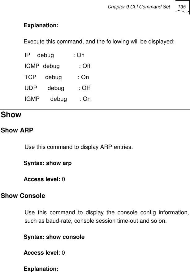 Chapter 9 CLI Command Set 195   Explanation:  Execute this command, and the following will be displayed: IP    debug           : On ICMP  debug           : Off TCP     debug         : On UDP      debug        : Off IGMP      debug       : On  Show Show ARP Use this command to display ARP entries. Syntax: show arp  Access level: 0 Show Console Use this command to display the console config information, such as baud-rate, console session time-out and so on. Syntax: show console Access level: 0 Explanation: 