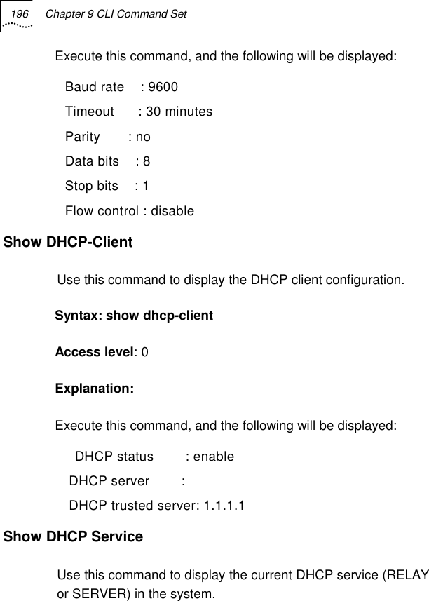 196  Chapter 9 CLI Command Set   Execute this command, and the following will be displayed:   Baud rate    : 9600   Timeout      : 30 minutes   Parity       : no   Data bits    : 8   Stop bits    : 1   Flow control : disable Show DHCP-Client  Use this command to display the DHCP client configuration. Syntax: show dhcp-client  Access level: 0 Explanation: Execute this command, and the following will be displayed:     DHCP status        : enable    DHCP server        :     DHCP trusted server: 1.1.1.1 Show DHCP Service Use this command to display the current DHCP service (RELAY or SERVER) in the system. 