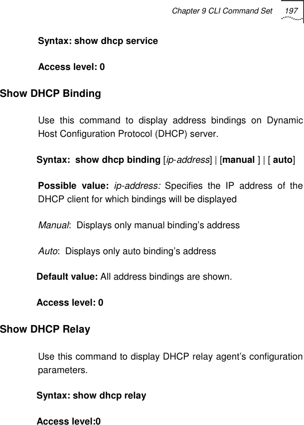 Chapter 9 CLI Command Set 197   Syntax: show dhcp service Access level: 0 Show DHCP Binding Use this command to display address bindings on Dynamic Host Configuration Protocol (DHCP) server. Syntax:  show dhcp binding [ip-address] | [manual ] | [ auto]  Possible value: ip-address:  Specifies the IP address of the DHCP client for which bindings will be displayed Manual:  Displays only manual binding’s address Auto:  Displays only auto binding’s address Default value: All address bindings are shown. Access level: 0 Show DHCP Relay Use this command to display DHCP relay agent’s configuration parameters. Syntax: show dhcp relay Access level:0 