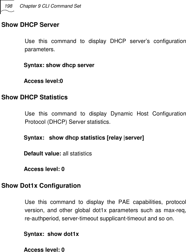 198  Chapter 9 CLI Command Set   Show DHCP Server Use this command to display DHCP server’s configuration parameters. Syntax: show dhcp server Access level:0 Show DHCP Statistics Use this command to display Dynamic Host Configuration Protocol (DHCP) Server statistics.  Syntax:   show dhcp statistics [relay |server] Default value: all statistics Access level: 0 Show Dot1x Configuration Use this command to display the PAE capabilities, protocol version, and other global dot1x parameters such as max-req, re-authperiod, server-timeout supplicant-timeout and so on. Syntax:  show dot1x   Access level: 0  