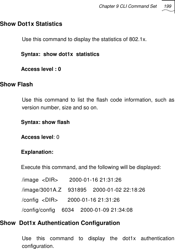 Chapter 9 CLI Command Set 199   Show Dot1x Statistics Use this command to display the statistics of 802.1x. Syntax:  show dot1x  statistics Access level : 0  Show Flash Use this command to list the flash code information, such as version number, size and so on. Syntax: show flash Access level: 0 Explanation:  Execute this command, and the following will be displayed: /image  &lt;DIR&gt;       2000-01-16 21:31:26 /image/3001A.Z    931895    2000-01-02 22:18:26 /config  &lt;DIR&gt;      2000-01-16 21:31:26 /config/config    6034    2000-01-09 21:34:08  Show  Dot1x Authentication Configuration Use this command to display the dot1x authentication configuration. 