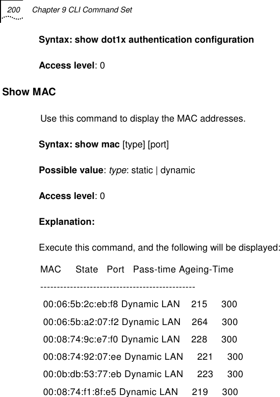 200  Chapter 9 CLI Command Set   Syntax: show dot1x authentication configuration Access level: 0 Show MAC Use this command to display the MAC addresses. Syntax: show mac [type] [port] Possible value: type: static | dynamic Access level: 0 Explanation:  Execute this command, and the following will be displayed: MAC     State   Port   Pass-time Ageing-Time  -----------------------------------------------  00:06:5b:2c:eb:f8 Dynamic LAN    215     300           00:06:5b:a2:07:f2 Dynamic LAN    264     300           00:08:74:9c:e7:f0 Dynamic LAN    228     300           00:08:74:92:07:ee Dynamic LAN     221     300           00:0b:db:53:77:eb Dynamic LAN     223     300           00:08:74:f1:8f:e5 Dynamic LAN     219     300          